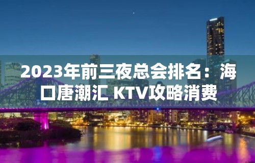 2023年前三夜总会排名：海口唐潮汇 KTV攻略消费