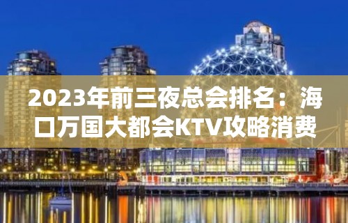 2023年前三夜总会排名：海口万国大都会KTV攻略消费