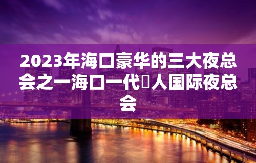 2023年海口豪华的三大夜总会之一海口一代徍人国际夜总会