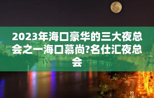 2023年海口豪华的三大夜总会之一海口慕尚?名仕汇夜总会