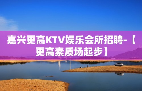 嘉兴更高KTV娱乐会所招聘-【更高素质场起步】