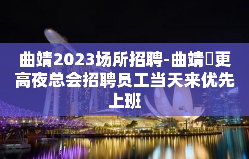 曲靖2023场所招聘-曲靖樶更高夜总会招聘员工当天来优先上班