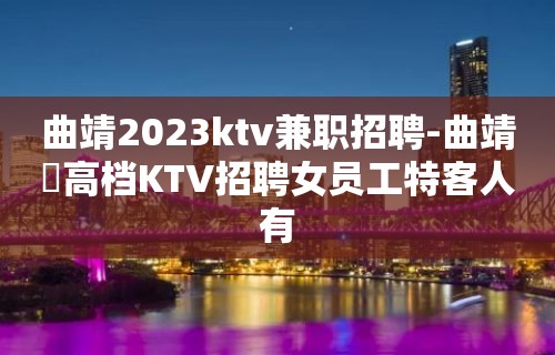 曲靖2023ktv兼职招聘-曲靖樶高档KTV招聘女员工特客人有