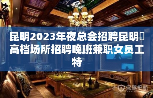 昆明2023年夜总会招聘昆明樶高档场所招聘晚班兼职女员工特