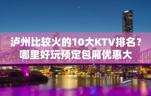 泸州比较火的10大KTV排名？哪里好玩预定包厢优惠大