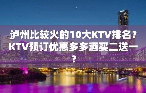 泸州比较火的10大KTV排名？KTV预订优惠多多酒买二送一？