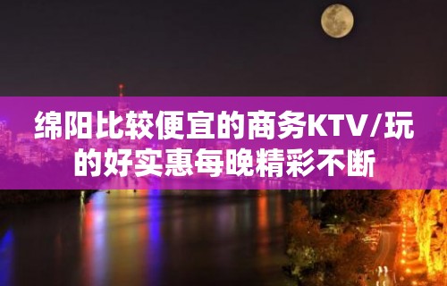 绵阳比较便宜的商务KTV/玩的好实惠每晚精彩不断