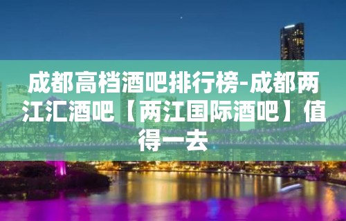 成都高档酒吧排行榜-成都两江汇酒吧【两江国际酒吧】值得一去