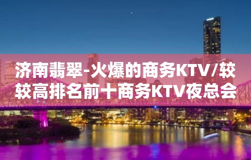 济南翡翠-火爆的商务KTV/较较高排名前十商务KTV夜总会