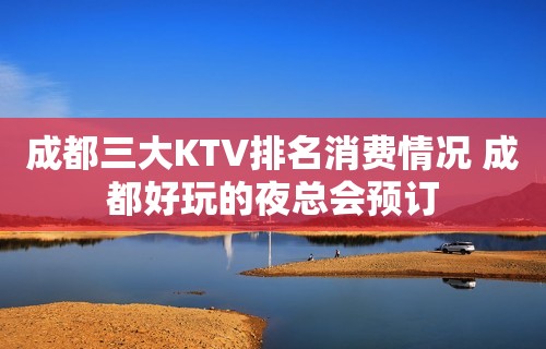 成都三大KTV排名消费情况 成都好玩的夜总会预订