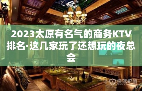 2023太原有名气的商务KTV排名·这几家玩了还想玩的夜总会