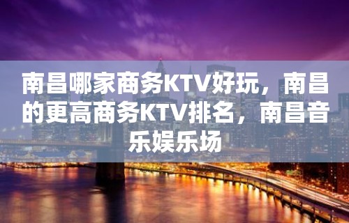 南昌哪家商务KTV好玩，南昌的更高商务KTV排名，南昌音乐娱乐场