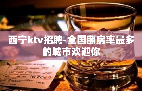 西宁ktv招聘-全国翻房率最多的城市欢迎你