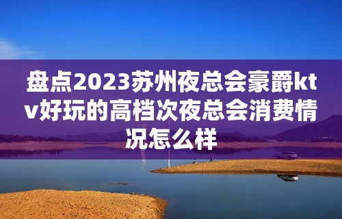 盘点2023苏州夜总会豪爵ktv好玩的高档次夜总会消费情况怎么样