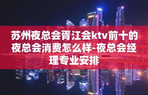 苏州夜总会胥江会ktv前十的夜总会消费怎么样-夜总会经理专业安排