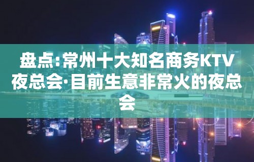 盘点:常州十大知名商务KTV夜总会·目前生意非常火的夜总会