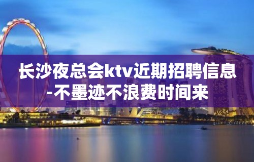 长沙夜总会ktv近期招聘信息-不墨迹不浪费时间来