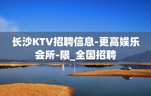 长沙KTV招聘信息-更高娱乐会所-限_全国招聘