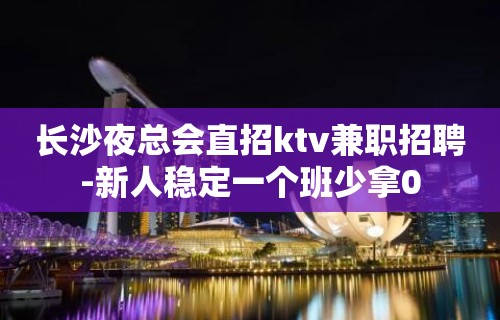 长沙夜总会直招ktv兼职招聘-新人稳定一个班少拿0