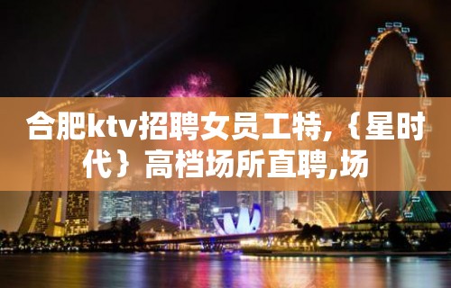 合肥ktv招聘女员工特,｛星时代｝高档场所直聘,场