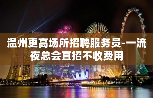 温州更高场所招聘服务员-一流夜总会直招不收费用