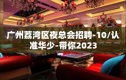 广州荔湾区夜总会招聘-10/认准华少-带你2023