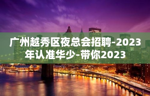 广州越秀区夜总会招聘-2023年认准华少-带你2023