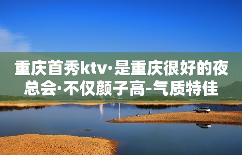 重庆首秀ktv·是重庆很好的夜总会·不仅颜子高-气质特佳