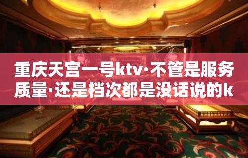 重庆天宫一号ktv·不管是服务质量·还是档次都是没话说的k