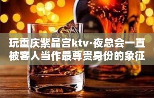 玩重庆紫晶宫ktv·夜总会一直被客人当作最尊贵身份的象征