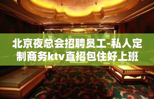 北京夜总会招聘员工-私人定制商务ktv直招包住好上班