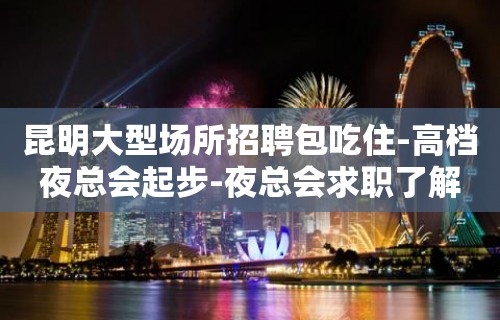 昆明大型场所招聘包吃住-高档夜总会起步-夜总会求职了解