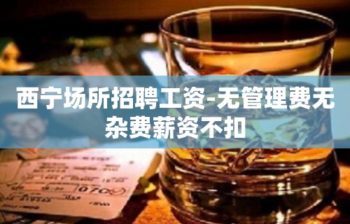 西宁场所招聘工资-无管理费无杂费薪资不扣