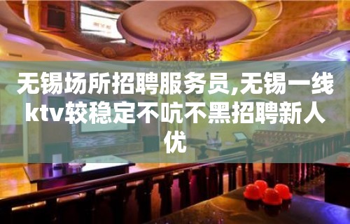 无锡场所招聘服务员,无锡一线ktv较稳定不吭不黑招聘新人优