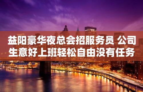 益阳豪华夜总会招服务员 公司生意好上班轻松自由没有任务