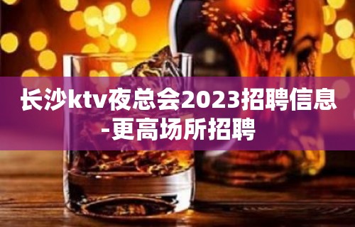 长沙ktv夜总会2023招聘信息-更高场所招聘