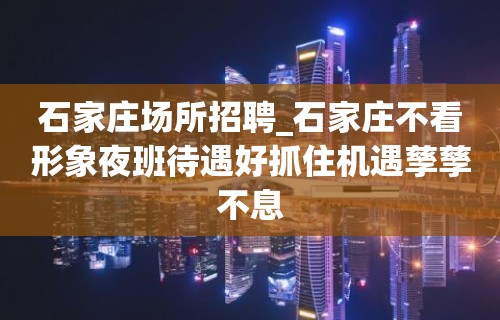 石家庄场所招聘_石家庄不看形象夜班待遇好抓住机遇孳孳不息