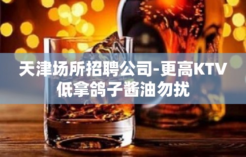 天津场所招聘公司-更高KTV低拿鸽子酱油勿扰