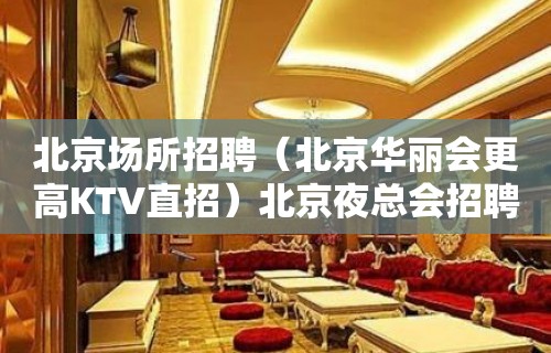 北京场所招聘（北京华丽会更高KTV直招）北京夜总会招聘