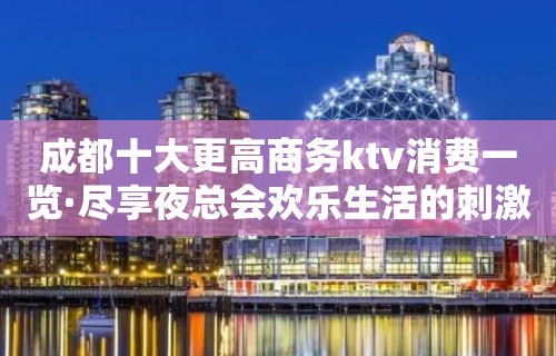 成都十大更高商务ktv消费一览·尽享夜总会欢乐生活的刺激