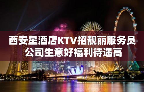 西安星酒店KTV招靓丽服务员 公司生意好福利待遇高