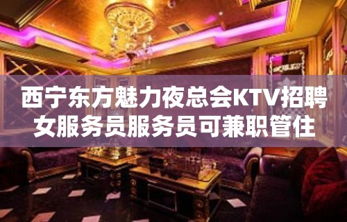 西宁东方魅力夜总会KTV招聘女服务员服务员可兼职管住