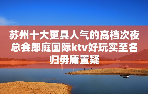 苏州十大更具人气的高档次夜总会郎庭国际ktv好玩实至名归毋庸置疑