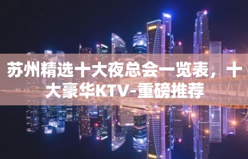 苏州精选十大夜总会一览表，十大豪华KTV-重磅推荐