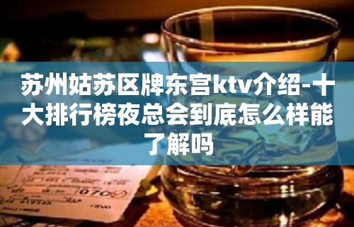 苏州姑苏区牌东宫ktv介绍-十大排行榜夜总会到底怎么样能了解吗