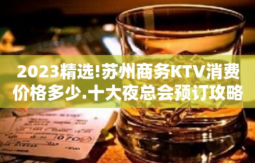 2023精选!苏州商务KTV消费价格多少.十大夜总会预订攻略