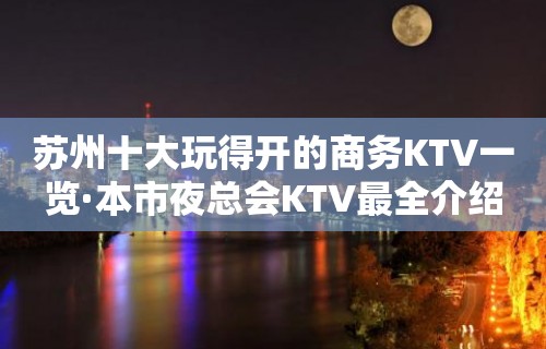 苏州十大玩得开的商务KTV一览·本市夜总会KTV最全介绍