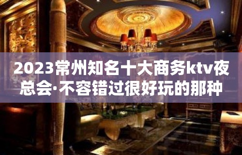 2023常州知名十大商务ktv夜总会·不容错过很好玩的那种