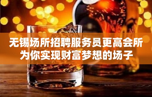 无锡场所招聘服务员更高会所为你实现财富梦想的场子