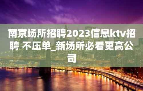 南京场所招聘2023信息ktv招聘 不压单_新场所必看更高公司